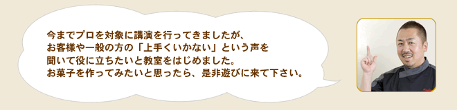 今までプロを対象に講演を行ってきましたが、お客様や一般の方の「上手くいかない」という声を聞いて役に立ちたいと教室をはじめました。お菓子を作ってみたいと思ったら、是非遊びに来て下さい。